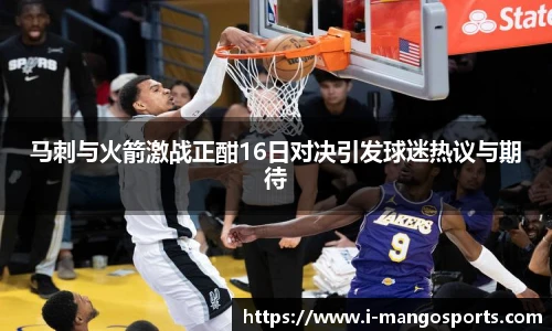 马刺与火箭激战正酣16日对决引发球迷热议与期待